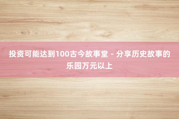 投资可能达到100古今故事堂 - 分享历史故事的乐园万元以上
