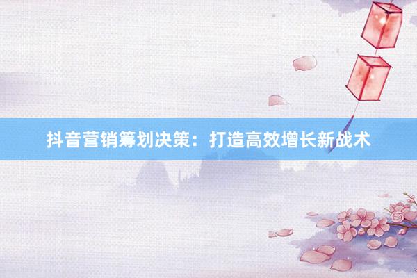 抖音营销筹划决策：打造高效增长新战术
